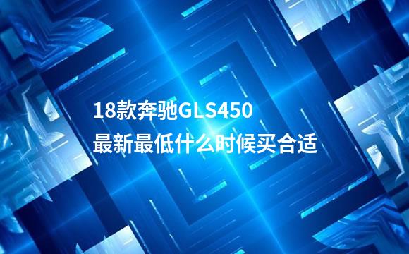 18款奔驰GLS450最新最低什么时候买合适