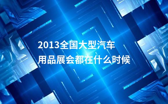 2013全国大型汽车用品展会都在什么时候