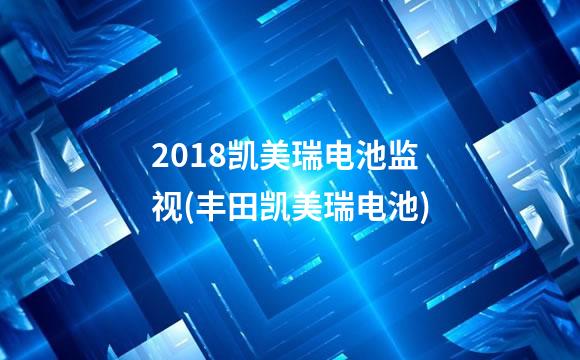 2018凯美瑞电池监视(丰田凯美瑞电池)