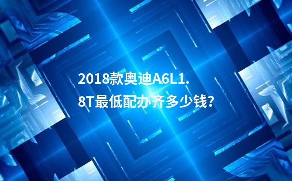2018款奥迪A6L1.8T最低配办齐多少钱？