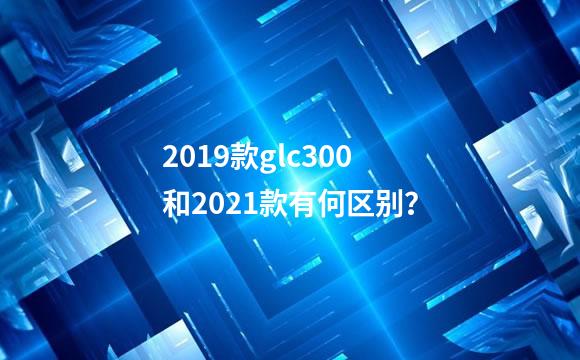 2019款glc300和2021款有何区别？