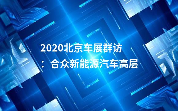 2020北京车展群访：合众新能源汽车高层
