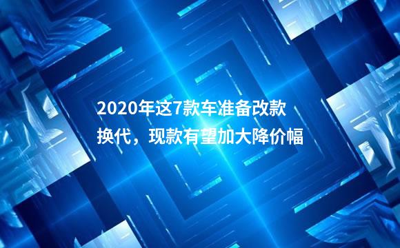 2020年这7款车准备改款换代，现款有望加大降价幅