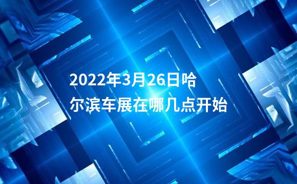 2022年3月26日哈尔滨车展在哪几点开始