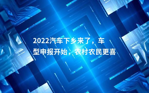 2022汽车下乡来了，车型申报开始，农村农民更喜