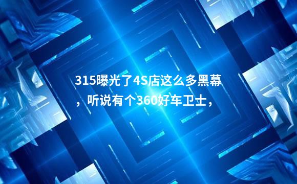 315曝光了4S店这么多黑幕，听说有个360好车卫士，