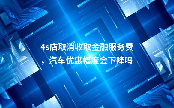 4s店取消收取金融服务费，汽车优惠幅度会下降吗