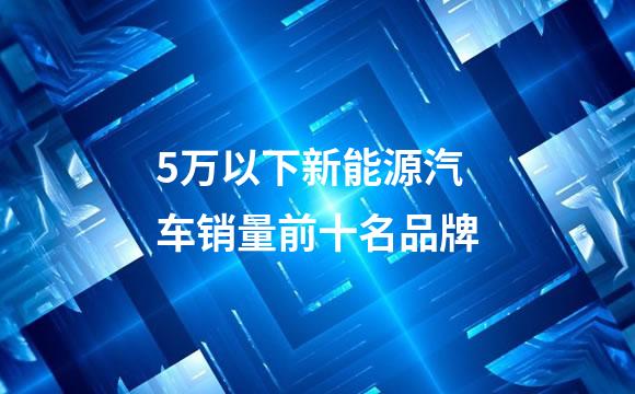 5万以下新能源汽车销量前十名品牌