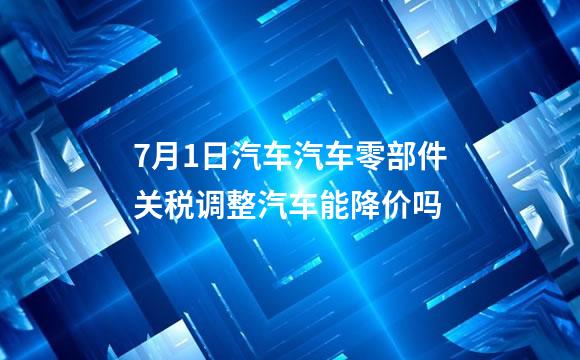 7月1日汽车汽车零部件关税调整汽车能降价吗