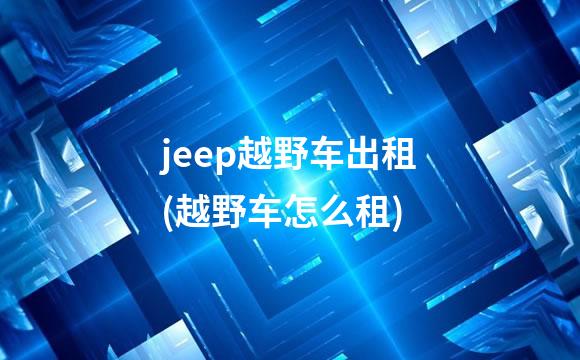 jeep越野车出租(越野车怎么租)