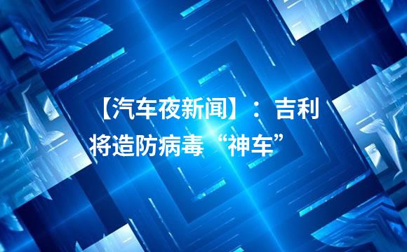 【汽车夜新闻】：吉利将造防病毒“神车”