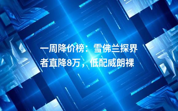 一周降价榜：雪佛兰探界者直降8万，低配威朗裸