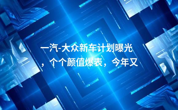 一汽-大众新车计划曝光，个个颜值爆表，今年又