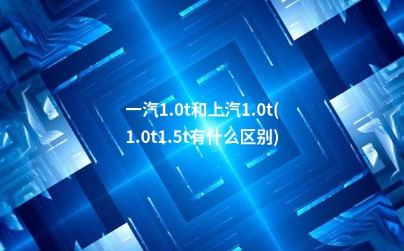 一汽1.0t和上汽1.0t(1.0t1.5t有什么区别)