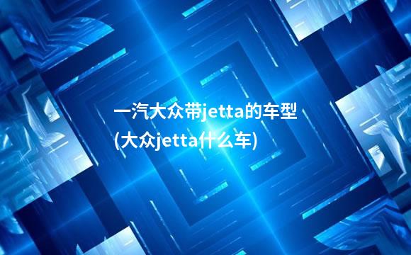 一汽大众带jetta的车型(大众jetta什么车)