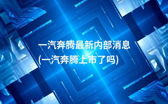 一汽奔腾最新内部消息(一汽奔腾上市了吗)