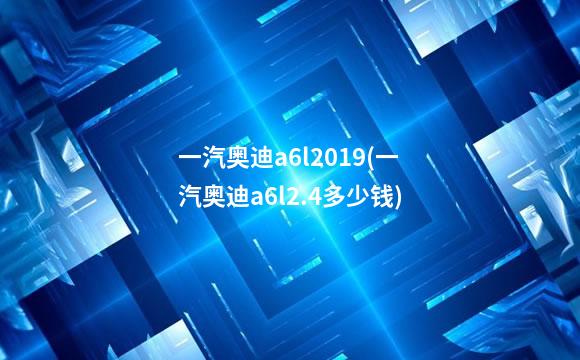一汽奥迪a6l2019(一汽奥迪a6l2.4多少钱)