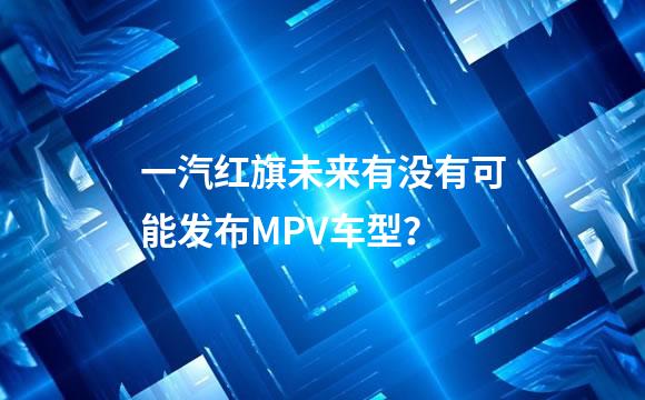 一汽红旗未来有没有可能发布MPV车型？