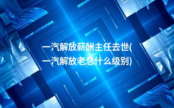 一汽解放薪酬主任去世(一汽解放老总什么级别)