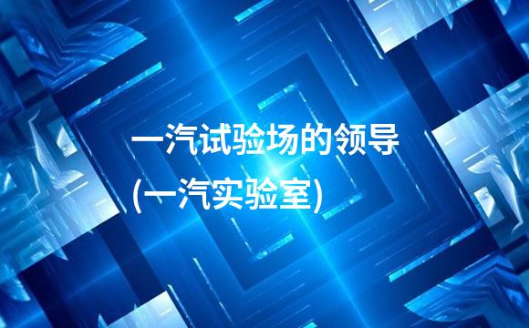 一汽试验场的领导(一汽实验室)