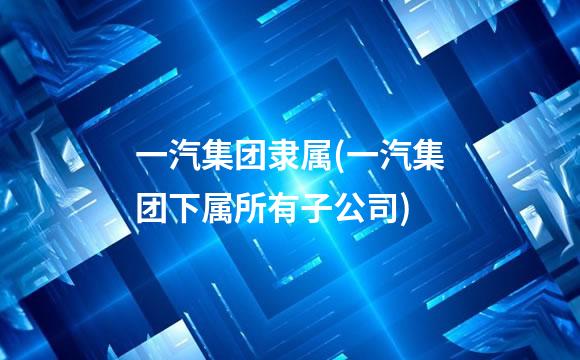 一汽集团隶属(一汽集团下属所有子公司)