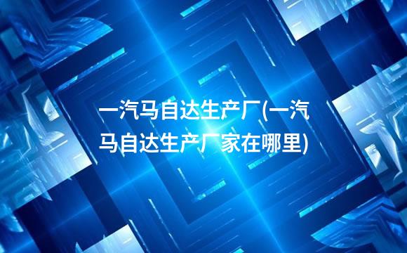 一汽马自达生产厂(一汽马自达生产厂家在哪里)