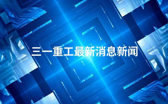 三一重工最新消息新闻