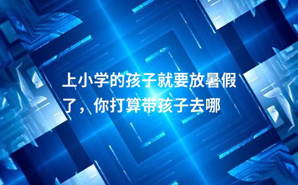 上小学的孩子就要放暑假了，你打算带孩子去哪