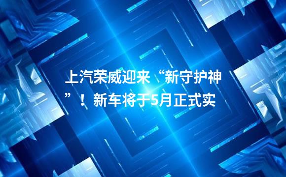 上汽荣威迎来“新守护神”！新车将于5月正式实