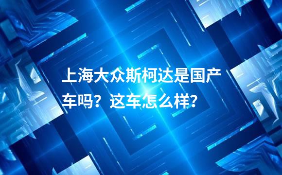 上海大众斯柯达是国产车吗？这车怎么样？