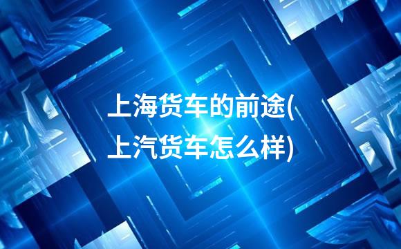 上海货车的前途(上汽货车怎么样)
