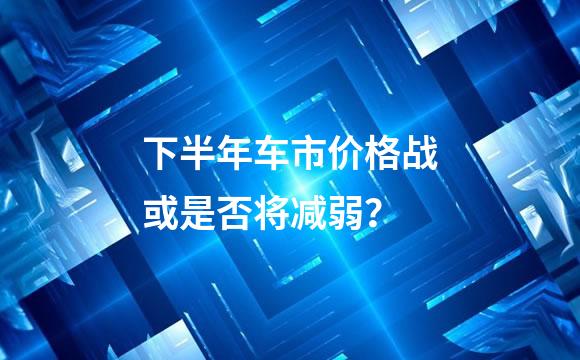 下半年车市价格战或是否将减弱？