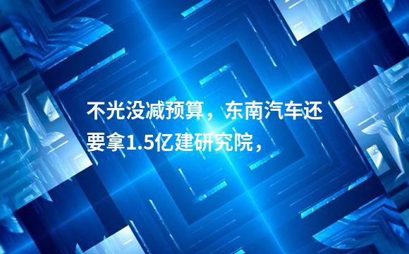 不光没减预算，东南汽车还要拿1.5亿建研究院，