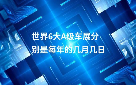 世界6大A级车展分别是每年的几月几日