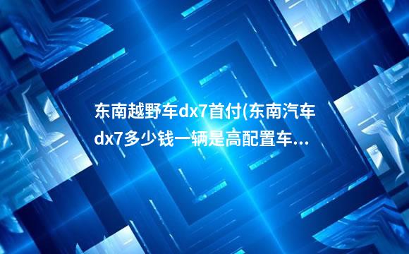 东南越野车dx7首付(东南汽车dx7多少钱一辆是高配置车)