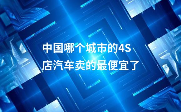 中国哪个城市的4S店汽车卖的最便宜了