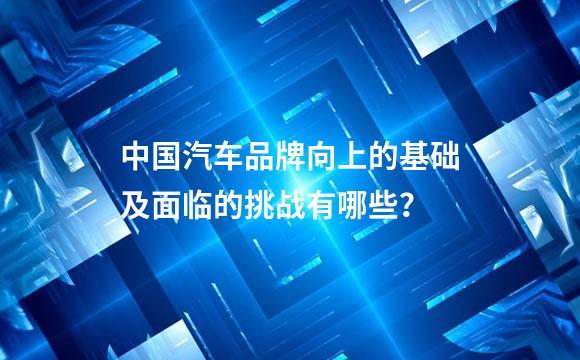中国汽车品牌向上的基础及面临的挑战有哪些？