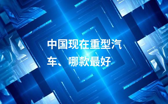 中国现在重型汽车、哪款最好