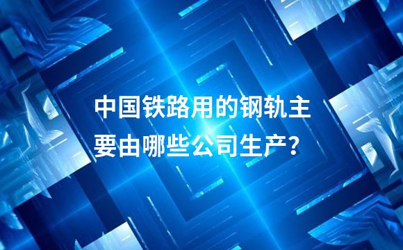 中国铁路用的钢轨主要由哪些公司生产？