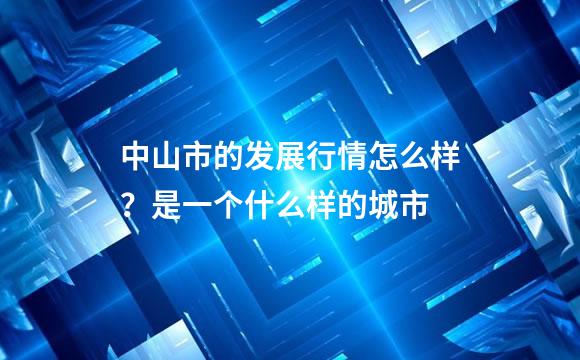 中山市的发展行情怎么样？是一个什么样的城市