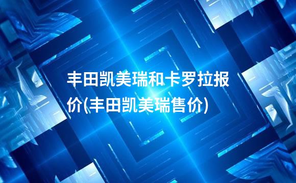 丰田凯美瑞和卡罗拉报价(丰田凯美瑞售价)
