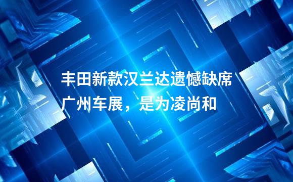 丰田新款汉兰达遗憾缺席广州车展，是为凌尚和