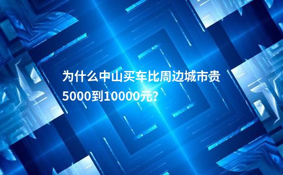 为什么中山买车比周边城市贵5000到10000元？