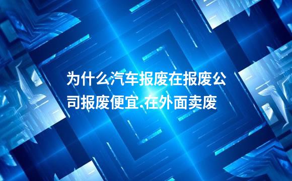 为什么汽车报废在报废公司报废便宜.在外面卖废