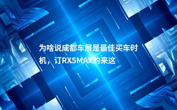 为啥说成都车展是最佳买车时机，订RX5MAX的来这