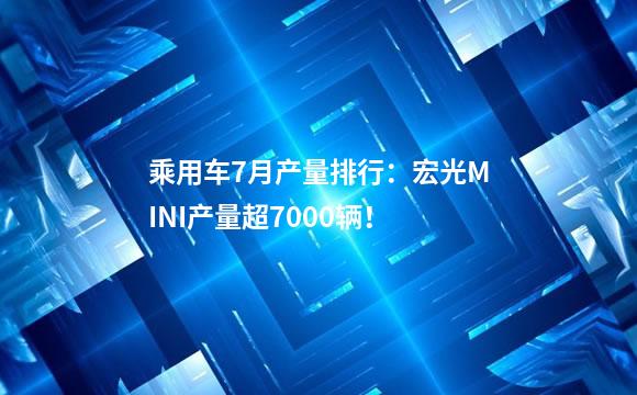 乘用车7月产量排行：宏光MINI产量超7000辆！