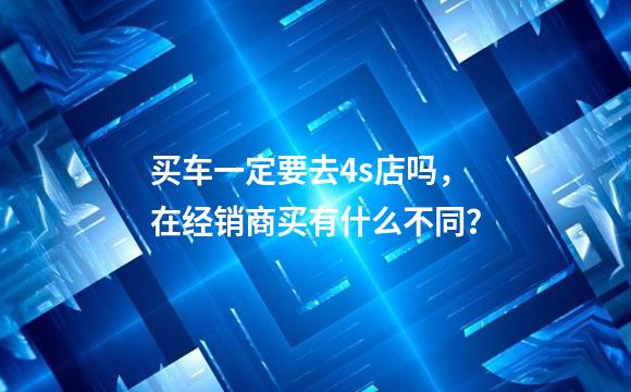 买车一定要去4s店吗，在经销商买有什么不同？