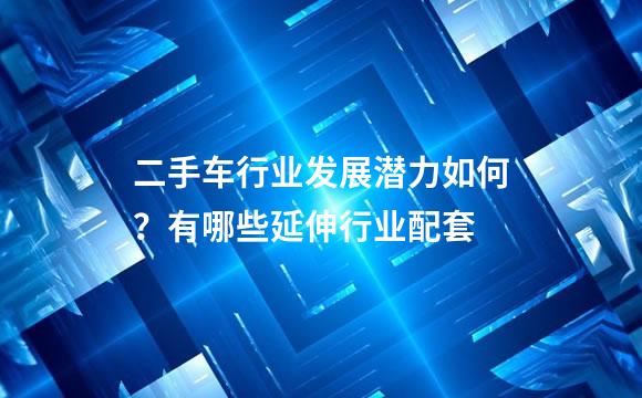 二手车行业发展潜力如何？有哪些延伸行业配套