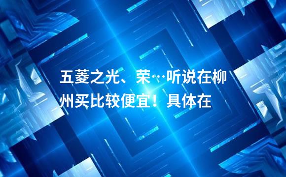 五菱之光、荣…听说在柳州买比较便宜！具体在