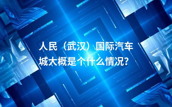 人民（武汉）国际汽车城大概是个什么情况？
